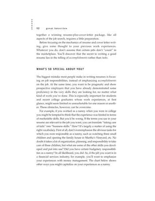 32       great interview

together a winning resume-plus-cover-letter package, like all
aspects of the job search, requires a little preparation.
   Before focusing on the mechanics of resume and cover letter writ-
ing, give some thought to your previous work experiences.
Whatever you do, don’t assume that certain jobs don’t “count” in
the marketplace. You’ll discover that the secret to writing a good
resume lies in the telling of accomplishments rather than tasks.



W H AT ’ S S O S P E C I A L A B O U T YO U ?

The biggest mistake most people make in writing resumes is focus-
ing on job responsibilities, instead of emphasizing accomplishments
on the job. At the same time, you want to be pragmatic and show
prospective employers that you have already demonstrated some
proficiency in the very skills they are looking for, no matter what
kind of work you’ve done. This is especially important for students
and recent college graduates whose work experiences, at first
glance, might seem limited or unmarketable for one reason or anoth-
er. These obstacles, however, can be overcome.
   For example, if you worked as a nanny when you were in college
you might be tempted to think that the experience was limited in terms
of marketable skills. But you’d be wrong. If the terms you use in your
resume are relevant to the job you want, you can translate “taking care
of kids” into “business skills.” How? It’s largely a matter of using the
right vocabulary. First of all, don’t overemphasize the obvious tasks for
which you were responsible as a nanny, such as watching three small
children and opening the family house in Martha’s Vineyard, etc. No
doubt it takes a lot of organization, planning, and responsibility to take
care of three children, but what are some of the other skills you devel-
oped and put into use? Did you have certain budgetary responsibili-
ties as a nanny? In all likelihood, you did. So, if the job you want is in
a financial services industry, for example, you’ll want to emphasize
your experiences with money management. The chart below shows
other ways you might capitalize on your experiences as a nanny.
 