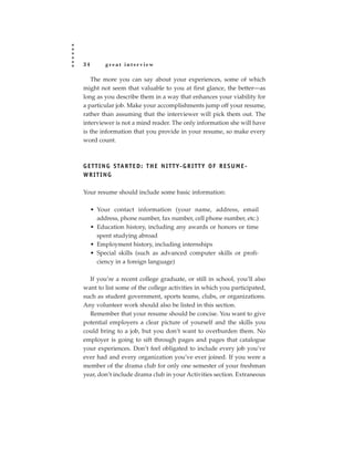 34        great interview

   The more you can say about your experiences, some of which
might not seem that valuable to you at first glance, the better—as
long as you describe them in a way that enhances your viability for
a particular job. Make your accomplishments jump off your resume,
rather than assuming that the interviewer will pick them out. The
interviewer is not a mind reader. The only information she will have
is the information that you provide in your resume, so make every
word count.



G E T T I N G S TA R T E D : T H E N I T T Y- G R I T T Y O F R E S U M E -
WRITING

Your resume should include some basic information:

     • Your contact information (your name, address, email
       address, phone number, fax number, cell phone number, etc.)
     • Education history, including any awards or honors or time
       spent studying abroad
     • Employment history, including internships
     • Special skills (such as advanced computer skills or profi-
       ciency in a foreign language)

  If you’re a recent college graduate, or still in school, you’ll also
want to list some of the college activities in which you participated,
such as student government, sports teams, clubs, or organizations.
Any volunteer work should also be listed in this section.
  Remember that your resume should be concise. You want to give
potential employers a clear picture of yourself and the skills you
could bring to a job, but you don’t want to overburden them. No
employer is going to sift through pages and pages that catalogue
your experiences. Don’t feel obligated to include every job you’ve
ever had and every organization you’ve ever joined. If you were a
member of the drama club for only one semester of your freshman
year, don’t include drama club in your Activities section. Extraneous
 
