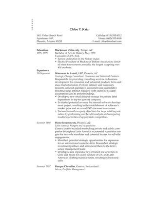 Chloe T. Katz
1411 Valley Ranch Road                              Cellular: (813) 555-8312
Apartment 10A                                        Home: (602) 555-8908
Phoenix, Arizona 85253                           E-mail: chloe@mailnet.com


Education      Blackmoor University, Tempe, AZ
1995–1999      Bachelor of Arts in History, May 1999
               Cumulative GPA: 3.62.
               • Earned distinction in the history major.
               • Elected President of Blackmoor Debate Association; direct-
                 ed three tournaments annually, the largest accepting over
                 400 students.
Experience
1999–present   Waterman & Arnoff, LLP, Phoenix, AZ
               Strategic Change Consultant, Consumer and Industrial Products
               Responsible for providing consulting services on business
               development for consumer and industrial products firms and
               mass market retailers. Perform primary and secondary
               research, conduct qualitative assessment and quantitative
               benchmarking. Interact regularly with clients to validate
               assumptions and to present findings.
               • Developed new retail channel strategy for private label
                  department in top-ten grocery company.
               • Evaluated potential revenue for internal software develop-
                  ment project, resulting in the establishment of software’s
                  market price and an overall 30% increase in revenues.
               • Focused annual company objectives for large retail organi-
                  zation by performing cost benefit analysis and comparing
                  results to activities of appropriate competitors.

Summer 1998    Byrne Investments, Phoenix, AZ
               Latin America Mergers and Acquisitions
               General duties included researching private and public com-
               panies throughout Latin America as potential acquisition tar-
               gets for buy-side mandates and potential buyers for sell-side
               engagements.
               • Identified potential strategic opportunities for expansion
                 for an international cosmetics firm. Researched strategic
                 investment partners and introduced them to the firm’s
                 senior management team.
               • Developed and expanded new product-line activities in
                 Chile and Brazil for a joint venture of U.S. and Latin
                 American clothing manufacturers, resulting in increased
                 sales.

Summer 1997    Banque Chevalier, Geneva, Switzerland
               Intern, Portfolio Management
 