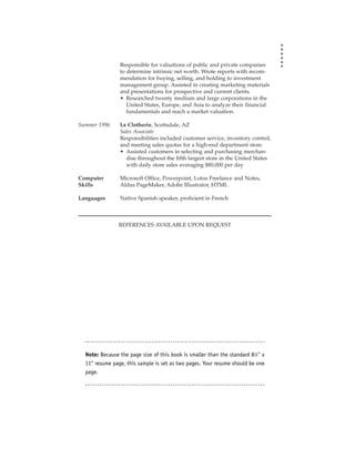 Responsible for valuations of public and private companies
                to determine intrinsic net worth. Wrote reports with recom-
                mendation for buying, selling, and holding to investment
                management group. Assisted in creating marketing materials
                and presentations for prospective and current clients.
                • Researched twenty medium and large corporations in the
                   United States, Europe, and Asia to analyze their financial
                   fundamentals and reach a market valuation.

Summer 1996     Le Clotherie, Scottsdale, AZ
                Sales Associate
                Responsibilities included customer service, inventory control,
                and meeting sales quotas for a high-end department store.
                • Assisted customers in selecting and purchasing merchan-
                  dise throughout the fifth largest store in the United States
                  with daily store sales averaging $80,000 per day

Computer        Microsoft Office, Powerpoint, Lotus Freelance and Notes,
Skills          Aldus PageMaker, Adobe Illustrator, HTML

Languages       Native Spanish speaker, proficient in French



                REFERENCES AVAILABLE UPON REQUEST




  Note: Because the page size of this book is smaller than the standard 81⁄2" x
  11" resume page, this sample is set as two pages. Your resume should be one
  page.
 