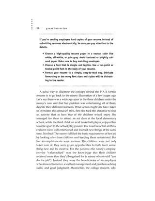 38         great interview



     If you’re sending employers hard copies of your resume instead of
     submitting resumes electronically, be sure you pay attention to the
     details.

       • Choose a high-quality resume paper in a neutral color like
         white, off-white, or pale gray. Avoid textured or brightly col-
         ored paper. Make sure to buy matching envelopes.
       • Choose a font that is simple and legible. Use a ten-point or
         twelve-point font in the body of your resume.
       • Format your resume in a simple, easy-to-read way. Intricate
         formatting or too many font sizes and styles will be distract-
          ing to the reader.



   A good way to illustrate the concept behind the P-A-R format
resume is to go back to the nanny illustration of a few pages ago.
Let’s say there was a wide age span in the three children under the
nanny’s care and that her problem was entertaining all of them,
despite their different interests. What action might she have taken
to overcome this obstacle? Well, first she took the initiative to find
an activity that at least two of the children would enjoy. She
arranged for them to attend an art class at the local elementary
school, while the third child, an avid basketball player, enjoyed her
favorite sport in the school playground. The result was that all three
children were well entertained and learned new things at the same
time. Not bad! The nanny fulfilled the basic requirements of her job
by looking after three children and keeping them entertained. But
her accomplishments were various: The children were not only
taken care of, they were given opportunities to both learn some-
thing new and be creative. For the parents—the nanny’s employ-
er—the “value-added” was the knowledge that their children
received more than they’d bargained for (a nanny who would “just
do the job”). Instead they were the beneficiaries of an employee
who showed initiative, excellent management and problem-solving
skills, and good judgment. Meanwhile, the college student, who
 