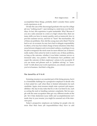 fir st impressions       39

accomplished these things, probably didn’t consider them useful
work experiences at all.
   Or take the case of the discouraged graduate who says his college
job was “nothing much”—just clerking in a retail store over the hol-
idays. In fact, this experience is quite marketable. Why? Because if
you are a sales associate in a store at a high volume time, there are
many skills you have to master quickly, such as teamwork, how to
provide customer service, and how to “learn” the merchandise. All
of these are problems. How did the young man solve them? First he
had to act: on occasion, he may have had to delegate responsibility
to others, or he may have taken charge of tense situations when they
arose between shoppers and overworked cashiers, or perhaps it was
his job to reorganize the stock room for more efficient use. It doesn’t
really matter what action he took to resolve any of these problems,
as long as the outcome, whether it was better customer service or
increased sales, was positive. All businesses have problems and
expect the outcome of their employees’ actions to be successful. If
you use terms and phrases such as “problem solving” or “team-
work” to talk about your work experiences, you already sound as if
you’re in business. And that’s a big plus.



T h e b e n e f i t s of P - A- R

   Screening resumes is an essential part of the hiring process, but it
is a formidable challenge for a prospective employer to decide who
is best suited for a job when there is limited information for each
candidate. Again, most resumes simply state a person’s job respon-
sibilities—the day-to-day tasks that he or she was hired to do, such
as sorting the mail or handling customer complaints. But two peo-
ple with the same occupation often get very different results on the
job. Yet if that distinction (your skills and accomplishments) isn’t
made clear in your resume, you might be screened out of the inter-
view pool.
   Today’s prospective employers are looking for people who do
more than their basic job responsibilities—they have to add
 