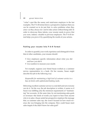 40        great interview

“value”—just like the nanny and retail-store employee in the last
examples. The P-A-R format shows a prospective employer that you
can be counted on to do just that: to solve problems when they
arise—as they always do—and to take action without being told. In
order to showcase these talents, your resume needs to prove that
you were, indeed, valuable to previous employers. The P-A-R for-
mat helps you prove it by quantifying the results of your actions.




P u t t i n g yo u r re s u m e i n t o P - A- R fo r m a t

  In order to quantify your work experience and distinguish it from
that of other candidates, your resume should:

     • Give employers specific information about what you did
       and how you did it
     • Use numbers to measure your results

   For example, suppose your friend Susan worked as a customer
service representative in a bank. On her resume, Susan might
describe her job in the following way:

     Responsible for maintaining a high level of customer service to a
     base of clients with sophisticated banking needs.

Delivering excellent customer service is a real skill and not everyone
can do it. Yet the way the job description is written, it seems as if
Susan was fulfilling only the minimum requirements of “maintain-
ing” her accounts. At the same time, by not mentioning sales goals
or revenues—the kinds of words you expect to hear from anyone
who is in sales—Susan sends her prospective employer the message
that, as customer sales rep, she wasn’t focused on how much rev-
enue she was bringing into the company. How could Susan meet
sales targets if she didn’t know her sales goal?
 