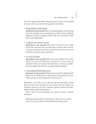 fir st impressions       41

Now let’s analyze the entire statement, piece by piece. Put yourself
in Susan’s shoes and answer the questions that follow:

1. Responsible for maintaining
   Questions to ask yourself: Were you maintaining (i.e. just carrying
   on in the footsteps of your predecessor) or did you do something
   different to keep in constant contact with your customers? What
   did you do specifically?

2. a high level of customer service
   Questions to ask yourself: How did you know it was a high
   level? Did your boss tell you? Was there a report? Was it tied to
   revenue or a percent of increase in sales? Do you have any awards
   or thank-you letters from customers?

3. to a base of clients
   Questions to ask yourself: Who were your clients? How many
   clients did you have? Were they in similar or a wide variety of
   industries? Did you increase the client base or did it stay stable?
   If it was stable, how did you contribute to that stability?

4. with sophisticated banking needs
   Questions to ask yourself: What do you mean by sophisticated?
   Does it have something to do with variety in the portfolio, the size
   of the account, or the complexity of the services?

Remember, you want to prove that you did the job better overall
than the next person because of your actions and the results you
achieved. And you can prove it because specific actions and quan-
tifiable results speak for themselves.
    This is how P-A-R formatting can improve Susan’s original
statement:

  Old way: Responsible for maintaining a high level of customer
  service to a base of clients with sophisticated banking needs.
 