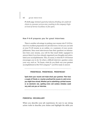 42         great interview

     P-A-R way: Initiated quarterly Industry Briefings for preferred
     clients in consumer services area, resulting in the company’s high-
     est level of Service Excellence in five years.




H ow P - A- R p re p a re s yo u fo r g re a t i n t e r v i ews

   There is another advantage to putting your resume into P-A-R for-
mat: It is excellent preparation for job interviews. In fact you can look
at your P-A-R resume as an outline, or a summary of your accom-
plishments. Since most interviewers base their questions on informa-
tion from your resume, you will be that much better equipped to
answer them if you have already organized your thoughts and articu-
lated your accomplishments. This, of course, is what the P-A-R format
encourages you to do. So when a difficult interview question comes
your way, such as, “So Susan, what do you think was your greatest
accomplishment at the XYZ company?” you’ll be ready to answer.



             PROOFREAD, PROOFREAD, PROOFREAD!

     Spell-check your resume and triple-check your grammar. Then have
     a couple of friends or a teacher proofread the resume to catch errors
     you might have missed. Whether you’re submitting a printed resume
     or an electronic one, spelling errors and careless mistakes could
     very well cost you an interview.




P OW E R F U L VO C A B U L A R Y

When you describe your job experiences, be sure to use strong
action verbs to describe your duties and highlight the skills you
 