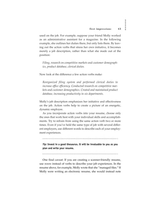 fir st impressions           43

used on the job. For example, suppose your friend Molly worked
as an administrative assistant for a magazine. In the following
example, she outlines her duties there, but only lists them. By leav-
ing out the action verbs that stress her own initiative, it becomes
merely a job description, rather than what she made out of the
position:

  Filing, research on competitive markets and customer demograph-
  ics, product database, clerical duties.

Now look at the difference a few action verbs make:

  Reorganized filing system and performed clerical duties to
  increase office efficiency. Conducted research on competitive mar-
  kets and customer demographics. Created and maintained product
  database, increasing productivity in six departments.

Molly’s job description emphasizes her initiative and effectiveness
on the job. Action verbs help to create a picture of an energetic,
dynamic employee.
   As you incorporate action verbs into your resume, choose only
the ones that work best with your individual skills and accomplish-
ments. Try to refrain from using the same action verb two or more
times. Even if you’ve held the same type of job with several differ-
ent employers, use different words to describe each of your employ-
ment experiences.



  Tip: Invest in a good thesaurus. It will be invaluable to you as you
  plan and write your resume.



   One final caveat: If you are creating a scanner-friendly resume,
use nouns instead of verbs to describe your job experiences. In the
resume above, for example, Molly wrote that she “managed files.” If
Molly were writing an electronic resume, she would instead note
 