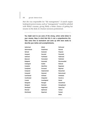 44             great interview

that she was responsible for “file management.” A search engine
looking for power nouns, such as “management,” would be satisfied
with Molly’s resume, giving Molly a better chance of getting her
resume on the desk of a human resources professional.



     You might want to use some of the strong, action verbs below in
     your resume. Keep in mind that this is not a comprehensive list.
     Take some time to brainstorm and come up with more words to
     describe your duties and accomplishments.

     Authorized              Edited                Performed
     Administered            Established           Planned
     Advised                 Evaluated             Prepared
     Analyzed                Executed              Presented
     Authored                Facilitated           Publicized
     Balanced                Formulated            Published
     Budgeted                Generated             Recommended
     Catalogued              Guided                Reduced
     Compiled                Identified            Regulated
     Completed               Increased             Reported
     Composed                Implemented           Researched
     Computed                Improved              Restructured
     Contributed             Initiated             Scheduled
     Coordinated             Integrated            Served as
     Created                 Investigated          Solved
     Delegated               Managed               Streamlined
     Designed                Marketed              Strengthened
     Developed               Negotiated            Supervised
     Directed                Optimized             Trained
     Distributed             Organized             Tracked
                                                   Wrote
 