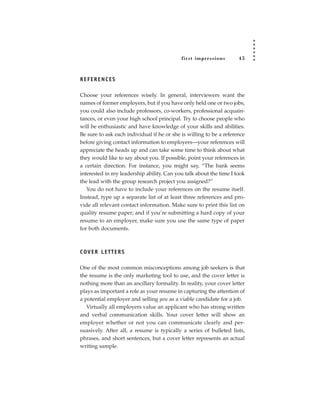 fir st impressions       45



REFERENCES

Choose your references wisely. In general, interviewers want the
names of former employers, but if you have only held one or two jobs,
you could also include professors, co-workers, professional acquain-
tances, or even your high school principal. Try to choose people who
will be enthusiastic and have knowledge of your skills and abilities.
Be sure to ask each individual if he or she is willing to be a reference
before giving contact information to employers—your references will
appreciate the heads up and can take some time to think about what
they would like to say about you. If possible, point your references in
a certain direction. For instance, you might say, “The bank seems
interested in my leadership ability. Can you talk about the time I took
the lead with the group research project you assigned?”
   You do not have to include your references on the resume itself.
Instead, type up a separate list of at least three references and pro-
vide all relevant contact information. Make sure to print this list on
quality resume paper; and if you’re submitting a hard copy of your
resume to an employer, make sure you use the same type of paper
for both documents.



C OV E R L E T T E R S

One of the most common misconceptions among job seekers is that
the resume is the only marketing tool to use, and the cover letter is
nothing more than an ancillary formality. In reality, your cover letter
plays as important a role as your resume in capturing the attention of
a potential employer and selling you as a viable candidate for a job.
   Virtually all employers value an applicant who has strong written
and verbal communication skills. Your cover letter will show an
employer whether or not you can communicate clearly and per-
suasively. After all, a resume is typically a series of bulleted lists,
phrases, and short sentences, but a cover letter represents an actual
writing sample.
 