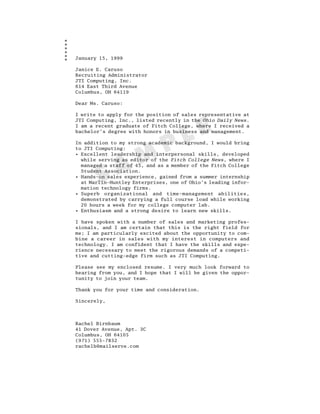 January 15, 1999

Janice E. Caruso
Recruiting Administrator
JTI Computing, Inc.
614 East Third Avenue
Columbus, OH 64119

Dear Ms. Caruso:

I write to apply for the position of sales representative at
JTI Computing, Inc., listed recently in the Ohio Daily News.




                                 LE
I am a recent graduate of Fitch College, where I received a
bachelor’s degree with honors in business and management.



                               P
In addition to my strong academic background, I would bring
to JTI Computing:




              A M
• Excellent leadership and interpersonal skills, developed
  while serving as editor of the Fitch College News, where I
  managed a staff of 45, and as a member of the Fitch College



        S
  Student Association.
• Hands-on sales experience, gained from a summer internship
  at Marlin-Huntley Enterprises, one of Ohio’s leading infor-
  mation technology firms.
• Superb organizational and time-management abilities,
  demonstrated by carrying a full course load while working
  20 hours a week for my college computer lab.
• Enthusiasm and a strong desire to learn new skills.

I have spoken with a number of sales and marketing profes-
sionals, and I am certain that this is the right field for
me; I am particularly excited about the opportunity to com-
bine a career in sales with my interest in computers and
technology. I am confident that I have the skills and expe-
rience necessary to meet the rigorous demands of a competi-
tive and cutting-edge firm such as JTI Computing.

Please see my enclosed resume. I very much look forward to
hearing from you, and I hope that I will be given the oppor-
tunity to join your team.

Thank you for your time and consideration.

Sincerely,




Rachel Birnbaum
41 Dover Avenue, Apt. 3C
Columbus, OH 64105
(971) 555-7832
rachelb@mailserve.com
 