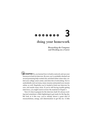 C     H    A     P     T    E     R          3
                       doing your homework
                                        Researching the Company
                                        and Deciding on a Career




IN CHAPTER 1, you learned how to build a network and use your
resources to land an interview. By now, you’ve probably checked out
several promising help-wanted ads, searched online career sites, vis-
ited your college career center, and done lots of networking. You’ve
undoubtedly sent out many, many resumes and posted your resume
online, as well. Hopefully, you’ve landed at least one interview by
now, and maybe many more. If you’re still having trouble getting
interviews, you might want to review the material in Chapter 1.
   Now it’s time to prepare for the interview itself. It’s always excit-
ing (and sometimes a little frightening) to get ready for the big day.
But look at it this way: you’ve already shown a great deal of
resourcefulness, energy, and determination to get this far. A little
 