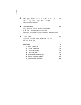 6.   Other Types of Interviews and How to Handle Them           133
     Off-site, Group, Panel, Campus, Case, Recruiter,
     and the Internal Interview

7.   Troubleshooting                                             163
     Tricky Questions, the Top 25 Interview Mistakes,
     the 50 Most Common Interview Questions;
     and How to Get Another Interview After You’ve been Declined

8.   The Job Offer                                              198
     Negotiation Strategies, When and How to Say “Yes”
     and “No” to the Offer

     Appendixes                                                 220
         A. Print Resources                                     220
         B. Online Resources                                    223
         C. Sample Resumes                                      225
         D. Sample Letters                                      229
         E. Sample Resume Package 1                             239
         F. Sample Resume Package 2                             243
         G. Sample Case Interviews                              248
 