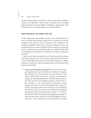 52        great interview

more planning, research, and advice is all you need to feel confident,
relaxed, and optimistic. Think about everything you’re learning
about yourself and about different industries, organizations, and
individuals. You’ve already begun your professional life.



H OW R E S E A R C H C A N WO R K F O R YO U

As the saying goes, knowledge is power. You will definitely feel
more in control and be better prepared for an interview with any
company if you take the time to research it. For example, is the
company profitable? What are its revenues? What are its services
or products? How are they marketed? Is the company in expansion
mode or maintenance mode? What jobs are available? What kind
of a feeling do you get about the company from their various pub-
lications?
   Keep in mind that your interviewer will ask you what you know
about the company. If you haven’t done your homework, the inter-
viewer will be able to tell—and it will be a strike against you. Before
you have an interview with any company, there are three important
areas to research first.

     • Sources of information in general. If you read the newspa-
       per regularly, you may already know a bit about a company
       that interests you. To learn more, go to the library to find
       recent articles about the firm in a variety of newspapers,
       magazines, and trade publications. Has the company been in
       the news because of an imminent merger or takeover? If so,
       pay attention to any information or speculation about
       changes at the top or layoffs. Knowledge of the company’s
       history, especially current events, will serve you well during
       the interview. You may want to ask, “What’s the likelihood
       that people will be laid off after the merger?” or, “I know
       that there will likely be layoffs if the merger goes through. If
       I join the firm and I am laid off, will I be eligible for sever-
       ance pay?” If the company you are interested in is testing
 