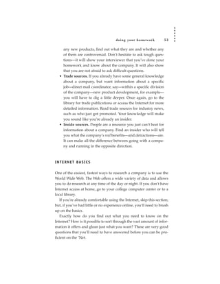 doing your homework             53

     any new products, find out what they are and whether any
     of them are controversial. Don’t hesitate to ask tough ques-
     tions—it will show your interviewer that you’ve done your
     homework and know about the company. It will also show
     that you are not afraid to ask difficult questions.
   • Trade sources. If you already have some general knowledge
     about a company, but want information about a specific
     job—direct mail coordinator, say—within a specific division
     of the company—new product development, for example—
     you will have to dig a little deeper. Once again, go to the
     library for trade publications or access the Internet for more
     detailed information. Read trade sources for industry news,
     such as who just got promoted. Your knowledge will make
     you sound like you’re already an insider.
   • Inside sources. People are a resource you just can’t beat for
     information about a company. Find an insider who will tell
     you what the company’s real benefits—and detractions—are.
     It can make all the difference between going with a compa-
     ny and running in the opposite direction.



I N T E R N E T BA S I C S

One of the easiest, fastest ways to research a company is to use the
World Wide Web. The Web offers a wide variety of data and allows
you to do research at any time of the day or night. If you don’t have
Internet access at home, go to your college computer center or to a
local library.
   If you’re already comfortable using the Internet, skip this section;
but, if you’ve had little or no experience online, you’ll need to brush
up on the basics.
   Exactly how do you find out what you need to know on the
Internet? How is it possible to sort through the vast amount of infor-
mation it offers and glean just what you want? These are very good
questions that you’ll need to have answered before you can be pro-
ficient on the ’Net.
 