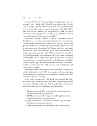 54        great interview

   To access the Internet from your home computer, you need an
Internet Service Provider (ISP). Some ISPs, such as America On-Line
(AOL), charge a fee for their services and usually include mail
servers, which allow you to send and receive e-mail. Other ISPs,
such as Juno and NetZero, are free of charge. Check your local
phone book or newspaper for local ISPs, or use a library or school
computer to get information about other ISPs.
   You’ll need a modem to connect to your ISP. A modem is a device
that allows you to transfer information to and from your computer
via your phone line. Remember when you’re buying a modem that
quicker is better. The faster your modem, the faster you will be able
to receive and send information. You’ll pay a little more for a faster
modem, but you’ll save yourself a lot of time and frustration. In
many areas, cable companies offer cable modem service, which is a
fast digital connection over your cable line. Some phone companies
also offer DSL service, which allows simultaneous voice and digital
communication over one phone line. If you decide to use a school or
library computer, you don’t need to worry about ISPs or modems.
Just find a computer with a Web browser, such as Netscape, and
you’re ready to search.
   Some large Internet service providers include Web channels that
sort the information on the Web into groups, such as computing,
news, finance, etc. When you click on any of the channels, you’ll find
a submenu of what’s available.
   If you prefer, you can use a Web search engine to find the infor-
mation you need. Just type in the name of the company you wish to
research, or other keywords, and click “Search.” Some of the major
search sites, and their web addresses, are listed below.

     • Yahoo: recommended for researching broad general topics.
       It can be accessed at www.yahoo.com
     • Alta Vista: recommended for precise and complete searches.
       It can be accessed at www.altavista.com
     • Lycos: recommended for advanced searches; very thorough.
       It can be accessed at www.lycos.com
     • Excite: recommended for searches on broad, general topics.
 