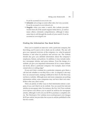 doing your homework       55

     It can be accessed at www.excite.com
   • Infoseek: not as large as some other sites, but very accurate.
     It can be accessed at www.infoseek.com
   • Dogpile: when you enter a search, this website provides
     results from all of the search engines listed above, as well as
     many others; extremely comprehensive, although it takes
     some time to sift through the results of your search. It can be
     accessed at www.dogpile.com



F i n d i n g t h e I n fo r m a t i o n Yo u N e e d O n l i n e

    Once you’ve landed an interview with a particular company, the
first thing you’ll want to do is check out its website. The site will
give you a general overview of the company—i.e. what its general
business is and what its products and services are. The website
should also give you detailed information about the company’s
employees, history, and policies. In addition, it may include statis-
tics, newspaper articles, and press releases. Even the design of a
website can give you important information (if on a more sublimi-
nal level), about a particular company—for example, does it look
conservative or cutting edge?
    If you can’t find a website for a particular company, give them a
call and ask whether or not they have a site. A company’s site may
have an unusual name, making it difficult to find. Or, the firm may
not have a website. Although more and more companies are putting
information online, some companies may not have their own sites.
If this is the case, don’t worry.
    There are plenty of other ways to find information about a com-
pany, if you can’t find it on its website. You can search for relevant
articles on newspaper sites. For instance, the New York Times website
(www.nytimes.com) allows you to search its archives for newspaper
articles, although it will cost you $2.50 to purchase a complete arti-
cle. The Washington Post website (www.washingtonpost.com) charges
$2.95 per article, but provides free access to articles published in the
last two weeks.
 