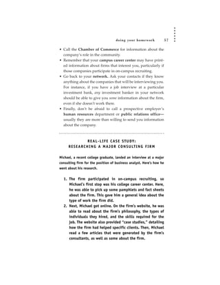 doing your homework              57

• Call the Chamber of Commerce for information about the
  company’s role in the community.
• Remember that your campus career center may have print-
  ed information about firms that interest you, particularly if
  those companies participate in on-campus recruiting.
• Go back to your network. Ask your contacts if they know
  anything about the companies that will be interviewing you.
  For instance, if you have a job interview at a particular
  investment bank, any investment banker in your network
  should be able to give you some information about the firm,
  even if she doesn’t work there.
• Finally, don’t be afraid to call a prospective employer’s
  human resources department or public relations office—
  usually they are more than willing to send you information
  about the company.



                    R E A L - L I F E C A S E S T U DY:
     R E S E A R C H I N G A M A J O R C O N S U LT I N G F I R M

Michael, a recent college graduate, landed an interview at a major
consulting firm for the position of business analyst. Here’s how he
went about his research.


  1. The firm participated in on-campus recruiting, so
     Michael’s first stop was his college career center. Here,
     he was able to pick up some pamphlets and fact sheets
     about the firm. This gave him a general idea about the
     type of work the firm did.
  2. Next, Michael got online. On the firm’s website, he was
     able to read about the firm’s philosophy, the types of
     individuals they hired, and the skills required for the
     job. The website also provided “case studies,” detailing
     how the firm had helped specific clients. Then, Michael
     read a few articles that were generated by the firm’s
     consultants, as well as some about the firm.
 