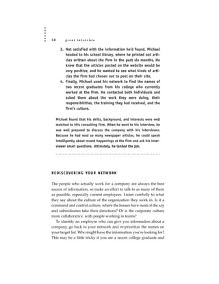 58         great interview

       3. Not satisfied with the information he’d found, Michael
          headed to his school library, where he printed out arti-
          cles written about the firm in the past six months. He
          knew that the articles posted on the website would be
          very positive, and he wanted to see what kinds of arti-
          cles the firm had chosen not to post on their site.
       4. Finally, Michael used his network to find the names of
          two recent graduates from his college who currently
          worked at the firm. He contacted both individuals and
          asked them about the work they were doing, their
          responsibilities, the training they had received, and the
          firm’s culture.

     Michael found that his skills, background, and interests were well
     matched to this consulting firm. When he went to his interview, he
     was well prepared to discuss the company with his interviewer.
     Because he had read so many newspaper articles, he could speak
     intelligently about recent happenings at the firm and ask his inter-
     viewer smart questions. Ultimately, he landed the job.




R E D I S C OV E R I N G YO U R N E T WO R K

The people who actually work for a company are always the best
source of information, so make an effort to talk to as many of them
as possible, especially current employees. Listen carefully to what
they say about the culture of the organization they work in. Is it a
command and control culture, where the bosses have most of the say
and subordinates take their directions? Or is the corporate culture
more collaborative, with people working in teams?
   To identify an employee who can give you information about a
company, go back to your network and re-prioritize the names on
your target list. Who might have the information you’re looking for?
This may be a little tricky if you are a recent college graduate and
 