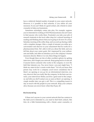 doing your homework           59

have a relatively limited number of people in your career network.
However, it is possible to find someone, if you utilize all your
resources. If you can’t think of a good contact, ask a friend or career
counselor to help you brainstorm.
   Sometimes serendipity comes into play. For example, suppose
you’re interested in working at XYZ Pharmaceuticals, but can’t seem
to find anyone who works there. Frustrated, you take your pile of
research materials to the local coffee shop for a relaxed morning of
reading and thinking about what you’re going to do next. It’s a busy
Saturday morning at the coffee shop, and you end up sharing a table
with a complete stranger. After a couple of minutes you strike up a
conversation and discover to your amazement that he works for a
pharmaceutical firm. He’s able to tell you about the field, and you
tell him about your career goals. He’s impressed by your enthusi-
asm and skills, and offers to introduce you to the company’s human
resources director. Believe it or not, these things do happen.
   Even though there are lots of other excellent options for getting
interviews, don’t forget your network. Keep going back to it and ask
if anyone knows someone who works in the company or even the
field that interests you. You never know—you just might hear, “I
think my sister-in-law’s cousin works there.” For all you know that
person may work for a company you’d never considered, but if
there’s an opening or you go for an informational interview, you
may discover that you really like the company. In the best-case sce-
nario, your interviewer thinks you’d be a great asset to the compa-
ny and tells you she’ll contact you as soon as there’s an opening. A
couple months later you get a call. This is a compelling reason to
stay in touch with the people in your network. Keep your contacts
alive, because you never know when they’ll pay off.



B ra i n s t o r m i n g

   If there isn’t anyone in your current network that has contacts in
the field you’re interested in, you need to find fresh contacts. But
first, do a little brainstorming with a friend, career counselor, or
 