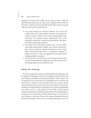 60        great interview

someone you know from college. If you need to find a contact at
XYZ Pharmaceuticals (to use a previous example) what would you
do? How would you start to find that person? One answer is to start
with the people you know. What about:

     • Your college biology and chemistry professors. It is not at all
       unlikely that one of them knows someone in the pharma-
       ceutical industry. Think of the strong relationships some
       university and college science departments have with
       industrial researchers, commercial laboratories, and phar-
       maceutical companies in general.
     • Your family doctor. Physicians usually have a lot of contact
       with drug manufacturers. Maybe one of them could intro-
       duce you to a company rep the next time he or she is in the
       office. That person may know if a particular company is
       looking to hire, or if they are aggressively pursuing recent
       college graduates in general.
     • The pharmacist at your local drug store has good contacts with
       various companies and can keep her ears open for any news
       that might apply to your search for a job.



Ta k i n g t h e c h a l l e n g e

    If you are going to be serious and disciplined about getting a job,
it’s simply not enough to look at your targeted networking list and
say, “Oh, gee, nobody here is in pharmaceuticals.” This is where a lot
of people give up and make the assumption that it will take too
much time or require too much effort to find new contacts, leads,
and information to get where they want to go. But if you choose to
challenge yourself and figure out the best way to get the information
you need, you’ll be a step ahead of the crowd. Call the human
resources department or public relations office at the organization or
company you’re interested in and ask them if they ever interview at
your college or university. Or, go to the campus placement office for
the same information. Even if you’ve already graduated, your col-
 
