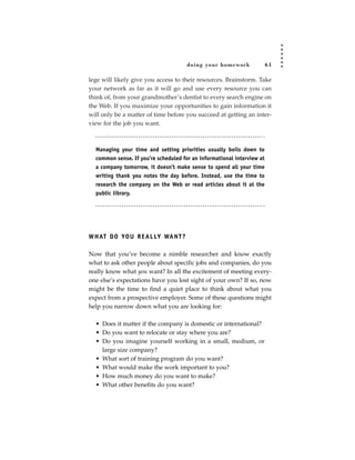 doing your homework               61

lege will likely give you access to their resources. Brainstorm. Take
your network as far as it will go and use every resource you can
think of, from your grandmother’s dentist to every search engine on
the Web. If you maximize your opportunities to gain information it
will only be a matter of time before you succeed at getting an inter-
view for the job you want.



  Managing your time and setting priorities usually boils down to
  common sense. If you’re scheduled for an informational interview at
  a company tomorrow, it doesn’t make sense to spend all your time
  writing thank you notes the day before. Instead, use the time to
  research the company on the Web or read articles about it at the
  public library.




W H AT D O YO U R E A L LY WA N T ?

Now that you’ve become a nimble researcher and know exactly
what to ask other people about specific jobs and companies, do you
really know what you want? In all the excitement of meeting every-
one else’s expectations have you lost sight of your own? If so, now
might be the time to find a quiet place to think about what you
expect from a prospective employer. Some of these questions might
help you narrow down what you are looking for:

  • Does it matter if the company is domestic or international?
  • Do you want to relocate or stay where you are?
  • Do you imagine yourself working in a small, medium, or
    large size company?
  • What sort of training program do you want?
  • What would make the work important to you?
  • How much money do you want to make?
  • What other benefits do you want?
 