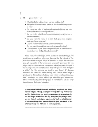 62         great interview

     • What kind of working hours are you looking for?
     • Are promotions and other forms of advancement important
       to you?
     • Do you want a lot of individual responsibility, or are you
       more comfortable working in teams?
     • Do you prefer a hands-on boss or someone who gives you a
       lot of autonomy?
     • Do you want to work at a firm that gives you regular
       reviews of your progress?
     • Do you want to interact with clients or vendors?
     • Do you want to work in a corporate or casual setting?
     • Does it matter to you if the company invests in companies or
       causes that you find politically incorrect?

   Make sure you’ve thought about and made a list of things you
want from an employer before you show up for the interview. The
reason for this is that you might be tempted to accept the first offer
you get, especially if the terms seem unusually generous. Or you
might convince yourself that you should take a job, even though it’s
not exactly what you want, because it’s work “you’ve been doing for
a while.” Or “the money’s too good to turn down.” It’s human
nature to feel conflicted about making hard choices, but it helps a
great deal to think about what you want before you have to decide.
Don’t be caught off guard and accept something you don’t want.
Think seriously about the things you do want from a job and keep
them in mind during an interview.



     To help you decide whether or not a company is right for you, make
     a chart. Put your offers (i.e. company names) at the top of the chart
     and list the ten things you want from a company, or an employer, in
     the left margin of the chart. This way, every time you get a job offer,
     you can check it against your requirements. You’ll be asked to refer
     to this chart many times over the course of your job search, so do
     take it seriously and fill it out as soon as possible.
 