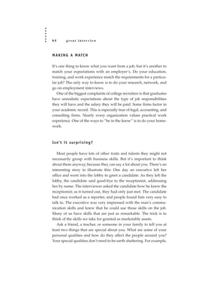 64      great interview



M A K I N G A M ATC H

It’s one thing to know what you want from a job, but it’s another to
match your expectations with an employer’s. Do your education,
training, and work experience match the requirements for a particu-
lar job? The only way to know is to do your research, network, and
go on employment interviews.
   One of the biggest complaints of college recruiters is that graduates
have unrealistic expectations about the type of job responsibilities
they will have and the salary they will be paid. Some firms factor in
your academic record. This is especially true of legal, accounting, and
consulting firms. Nearly every organization values practical work
experience. One of the ways to “be in the know” is to do your home-
work.



Isn’t it surprising?

   Most people have lots of other traits and talents they might not
necessarily group with business skills. But it’s important to think
about them anyway, because they can say a lot about you. There’s an
interesting story to illustrate this: One day an executive left her
office and went into the lobby to greet a candidate. As they left the
lobby, the candidate said good-bye to the receptionist, addressing
her by name. The interviewer asked the candidate how he knew the
receptionist; as it turned out, they had only just met. The candidate
had once worked as a reporter, and people found him very easy to
talk to. The executive was very impressed with the man’s commu-
nication skills and knew that he could use those skills on the job.
Many of us have skills that are just as remarkable. The trick is to
think of the skills we take for granted as marketable assets.
   Ask a friend, a teacher, or someone in your family to tell you at
least two things that are special about you. What are some of your
personal qualities and how do they affect the people around you?
Your special qualities don’t need to be earth shattering. For example,
 