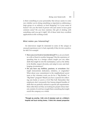 doing your homework           65

is there something in your personality that always seems to come
out, whether you’re doing something as important as addressing a
large group or as ordinary as food shopping? Is it your sense of
humor? Are you the kind of person who just seems to have good
common sense? Do you have stamina—the gift of sticking with
something until you get it right? All of these traits have excellent
applications in the working world.



W h a t m a ke s yo u i n t e re s t i n g ?

   An interviewer might be interested in some of the unique or
unusual experiences you’ve had, especially if they tie into a particu-
lar skill. For example:

   • Have you ever lived or traveled abroad? If so, are you famil-
     iar with or fluent in another language? Has the experience of
     spending time in a foreign culture taught you any other
     skills that might tie into the marketplace, such as the ability
     to be flexible, respect diversity, and adapt to new and chal-
     lenging circumstances?
   • Do you have any hobbies, passions, or avocations that
     might demonstrate dedication, initiative, or originality?
     What about your commitment to the neighborhood soccer
     team or the volunteer work you do for a “Big Brother” or
     “Big Sister” program? Maybe you have a passion for collect-
     ing rare books or you’re a Civil War buff. Remember that
     employers don’t necessarily hire human-shaped bundles of
     skills that are perfectly tailored to specific job requirements.
     More often than not they are looking for people whose inter-
     ests outside of work have taught them something that might
     enrich the company as a whole.



   “Through my sorority, I did a lot of volunteer work at a children’s
   hospital and local nursing homes. I think this showed prospective
 