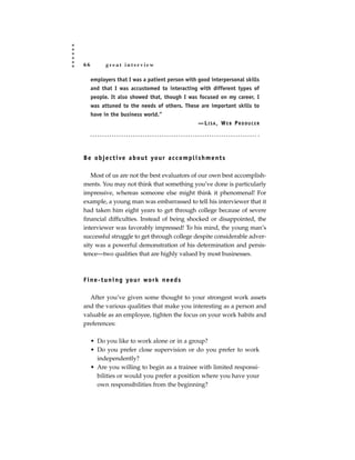 66         great interview

     employers that I was a patient person with good interpersonal skills
     and that I was accustomed to interacting with different types of
     people. It also showed that, though I was focused on my career, I
     was attuned to the needs of others. These are important skills to
     have in the business world.”
                                                —LISA, WEB PRODUCER




B e o b j e c t i ve a b o u t yo u r a c c o m p l i s h m e n t s

   Most of us are not the best evaluators of our own best accomplish-
ments. You may not think that something you’ve done is particularly
impressive, whereas someone else might think it phenomenal! For
example, a young man was embarrassed to tell his interviewer that it
had taken him eight years to get through college because of severe
financial difficulties. Instead of being shocked or disappointed, the
interviewer was favorably impressed! To his mind, the young man’s
successful struggle to get through college despite considerable adver-
sity was a powerful demonstration of his determination and persis-
tence—two qualities that are highly valued by most businesses.



F i n e - t u n i n g yo u r wo r k n e e d s

  After you’ve given some thought to your strongest work assets
and the various qualities that make you interesting as a person and
valuable as an employee, tighten the focus on your work habits and
preferences:

     • Do you like to work alone or in a group?
     • Do you prefer close supervision or do you prefer to work
       independently?
     • Are you willing to begin as a trainee with limited responsi-
       bilities or would you prefer a position where you have your
       own responsibilities from the beginning?
 