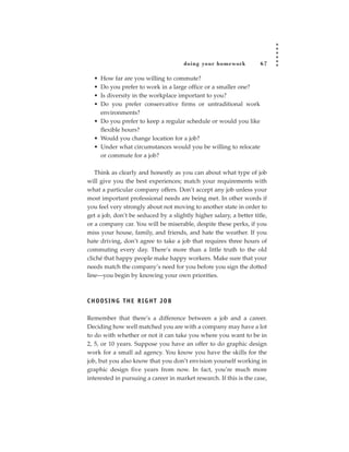 doing your homework            67

  • How far are you willing to commute?
  • Do you prefer to work in a large office or a smaller one?
  • Is diversity in the workplace important to you?
  • Do you prefer conservative firms or untraditional work
    environments?
  • Do you prefer to keep a regular schedule or would you like
    flexible hours?
  • Would you change location for a job?
  • Under what circumstances would you be willing to relocate
    or commute for a job?

   Think as clearly and honestly as you can about what type of job
will give you the best experiences; match your requirements with
what a particular company offers. Don’t accept any job unless your
most important professional needs are being met. In other words if
you feel very strongly about not moving to another state in order to
get a job, don’t be seduced by a slightly higher salary, a better title,
or a company car. You will be miserable, despite these perks, if you
miss your house, family, and friends, and hate the weather. If you
hate driving, don’t agree to take a job that requires three hours of
commuting every day. There’s more than a little truth to the old
cliché that happy people make happy workers. Make sure that your
needs match the company’s need for you before you sign the dotted
line—you begin by knowing your own priorities.



CHOOSING THE RIGHT JOB

Remember that there’s a difference between a job and a career.
Deciding how well matched you are with a company may have a lot
to do with whether or not it can take you where you want to be in
2, 5, or 10 years. Suppose you have an offer to do graphic design
work for a small ad agency. You know you have the skills for the
job, but you also know that you don’t envision yourself working in
graphic design five years from now. In fact, you’re much more
interested in pursuing a career in market research. If this is the case,
 