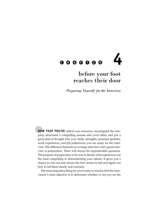 C    H     A    P     T    E    R           4
                                before your foot
                              reaches their door
                       Preparing Yourself for the Interview




NOW THAT YOU’VE rallied your resources, investigated the com-
pany, structured a compelling resume and cover letter, and put a
great deal of thought into your skills, strengths, personal qualities,
work experiences, and job preferences, you are ready for the inter-
view. The difference between an average interview and a great inter-
view is preparation. There will always be unpredictable questions.
The purpose of preparation is for you to decide what experiences are
the most compelling in demonstrating your talents. It gives you a
chance to sort out and choose the best stories to tell and figure out
how to tell them clearly and concisely.
   The most important thing for you to bear in mind is that the inter-
viewer’s main objective is to determine whether or not you are the
 