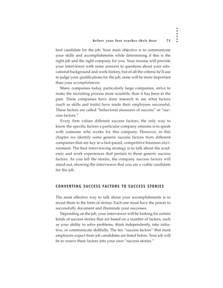 before your foot reac hes their door                71

best candidate for the job. Your main objective is to communicate
your skills and accomplishments while determining if this is the
right job and the right company for you. Your resume will provide
your interviewer with some answers to questions about your edu-
cational background and work history, but of all the criteria he’ll use
to judge your qualifications for the job, none will be more important
than your accomplishments.
   Many companies today, particularly large companies, strive to
make the recruiting process more scientific than it has been in the
past. These companies have done research to see what factors
(such as skills and traits) have made their employees successful.
These factors are called “behavioral measures of success” or “suc-
cess factors.”
   Every firm values different success factors; the only way to
know the specific factors a particular company esteems is to speak
with someone who works for this company. However, in this
chapter we identify some generic success factors from different
companies that are key in a fast-paced, competitive business envi-
ronment. The best interviewing strategy is to talk about the acad-
emic and work experiences that pertain to these generic success
factors. As you tell the stories, the company success factors will
stand out, showing the interviewer that you are a viable candidate
for the job.



C O N V E R T I N G S U C C E S S FAC TO R S TO S U C C E S S S TO R I E S

The most effective way to talk about your accomplishments is to
recast them in the form of stories: Each one must have the power to
successfully document and illuminate your successes.
   Depending on the job, your interviewer will be looking for certain
kinds of success stories that are based on a number of factors, such
as your ability to solve problems, think independently, take initia-
tive, or communicate skillfully. The ten “success factors” that most
employers expect from job candidates are listed below. Your job will
be to weave these factors into your own “success stories.”
 