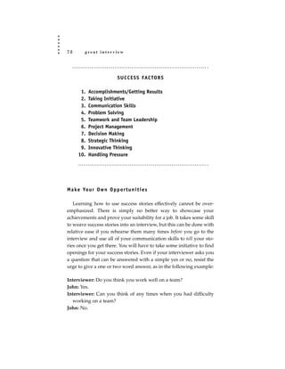 72        great interview




                            S U C C E S S FAC TO R S

       1.   Accomplishments/Getting Results
       2.   Taking Initiative
       3.   Communication Skills
       4.   Problem Solving
       5.   Teamwork and Team Leadership
       6.   Project Management
       7.   Decision Making
       8.   Strategic Thinking
       9.   Innovative Thinking
      10.   Handling Pressure




M a ke Yo u r O w n O p p o r t u n i t i e s

   Learning how to use success stories effectively cannot be over-
emphasized. There is simply no better way to showcase your
achievements and prove your suitability for a job. It takes some skill
to weave success stories into an interview, but this can be done with
relative ease if you rehearse them many times before you go to the
interview and use all of your communication skills to tell your sto-
ries once you get there. You will have to take some initiative to find
openings for your success stories. Even if your interviewer asks you
a question that can be answered with a simple yes or no, resist the
urge to give a one or two word answer, as in the following example:

Interviewer: Do you think you work well on a team?
John: Yes.
Interviewer: Can you think of any times when you had difficulty
  working on a team?
John: No.
 