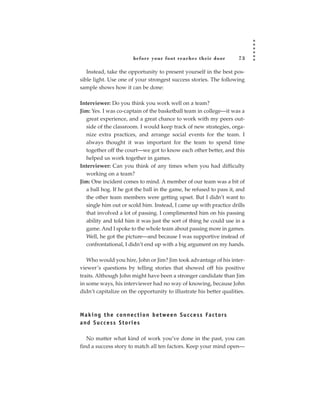 before your foot reac hes their door                73

   Instead, take the opportunity to present yourself in the best pos-
sible light. Use one of your strongest success stories. The following
sample shows how it can be done:

Interviewer: Do you think you work well on a team?
Jim: Yes. I was co-captain of the basketball team in college—it was a
   great experience, and a great chance to work with my peers out-
   side of the classroom. I would keep track of new strategies, orga-
   nize extra practices, and arrange social events for the team. I
   always thought it was important for the team to spend time
   together off the court—we got to know each other better, and this
   helped us work together in games.
Interviewer: Can you think of any times when you had difficulty
   working on a team?
Jim: One incident comes to mind. A member of our team was a bit of
   a ball hog. If he got the ball in the game, he refused to pass it, and
   the other team members were getting upset. But I didn’t want to
   single him out or scold him. Instead, I came up with practice drills
   that involved a lot of passing. I complimented him on his passing
   ability and told him it was just the sort of thing he could use in a
   game. And I spoke to the whole team about passing more in games.
   Well, he got the picture—and because I was supportive instead of
   confrontational, I didn’t end up with a big argument on my hands.

   Who would you hire, John or Jim? Jim took advantage of his inter-
viewer’s questions by telling stories that showed off his positive
traits. Although John might have been a stronger candidate than Jim
in some ways, his interviewer had no way of knowing, because John
didn’t capitalize on the opportunity to illustrate his better qualities.



M a k i n g t h e c o n n e c t i o n b e t we e n S u c c e s s Fa c t o rs
and Success Stories

   No matter what kind of work you’ve done in the past, you can
find a success story to match all ten factors. Keep your mind open—
 