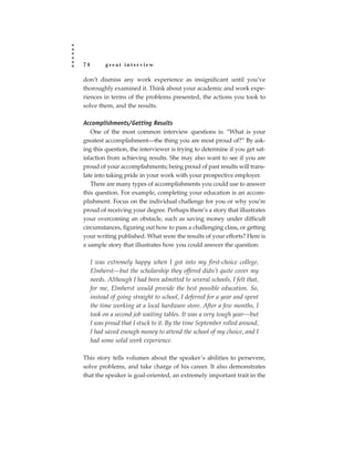 74         great interview

don’t dismiss any work experience as insignificant until you’ve
thoroughly examined it. Think about your academic and work expe-
riences in terms of the problems presented, the actions you took to
solve them, and the results.

Accomplishments/Getting Results
   One of the most common interview questions is: “What is your
greatest accomplishment—the thing you are most proud of?” By ask-
ing this question, the interviewer is trying to determine if you get sat-
isfaction from achieving results. She may also want to see if you are
proud of your accomplishments; being proud of past results will trans-
late into taking pride in your work with your prospective employer.
   There are many types of accomplishments you could use to answer
this question. For example, completing your education is an accom-
plishment. Focus on the individual challenge for you or why you’re
proud of receiving your degree. Perhaps there’s a story that illustrates
your overcoming an obstacle, such as saving money under difficult
circumstances, figuring out how to pass a challenging class, or getting
your writing published. What were the results of your efforts? Here is
a sample story that illustrates how you could answer the question:

     I was extremely happy when I got into my first-choice college,
     Elmherst—but the scholarship they offered didn’t quite cover my
     needs. Although I had been admitted to several schools, I felt that,
     for me, Elmherst would provide the best possible education. So,
     instead of going straight to school, I deferred for a year and spent
     the time working at a local hardware store. After a few months, I
     took on a second job waiting tables. It was a very tough year—but
     I was proud that I stuck to it. By the time September rolled around,
     I had saved enough money to attend the school of my choice, and I
     had some solid work experience.

This story tells volumes about the speaker’s abilities to persevere,
solve problems, and take charge of his career. It also demonstrates
that the speaker is goal-oriented, an extremely important trait in the
 