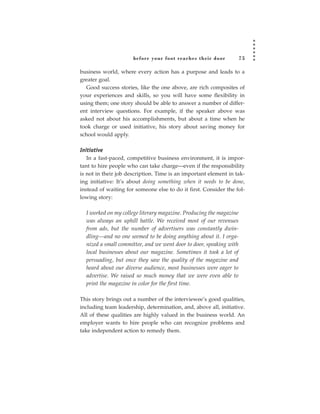 before your foot reac hes their door           75

business world, where every action has a purpose and leads to a
greater goal.
  Good success stories, like the one above, are rich composites of
your experiences and skills, so you will have some flexibility in
using them; one story should be able to answer a number of differ-
ent interview questions. For example, if the speaker above was
asked not about his accomplishments, but about a time when he
took charge or used initiative, his story about saving money for
school would apply.

Initiative
   In a fast-paced, competitive business environment, it is impor-
tant to hire people who can take charge—even if the responsibility
is not in their job description. Time is an important element in tak-
ing initiative: It’s about doing something when it needs to be done,
instead of waiting for someone else to do it first. Consider the fol-
lowing story:

  I worked on my college literary magazine. Producing the magazine
  was always an uphill battle. We received most of our revenues
  from ads, but the number of advertisers was constantly dwin-
  dling—and no one seemed to be doing anything about it. I orga-
  nized a small committee, and we went door to door, speaking with
  local businesses about our magazine. Sometimes it took a lot of
  persuading, but once they saw the quality of the magazine and
  heard about our diverse audience, most businesses were eager to
  advertise. We raised so much money that we were even able to
  print the magazine in color for the first time.

This story brings out a number of the interviewee’s good qualities,
including team leadership, determination, and, above all, initiative.
All of these qualities are highly valued in the business world. An
employer wants to hire people who can recognize problems and
take independent action to remedy them.
 