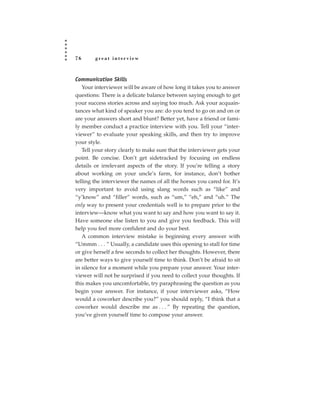 76      great interview



Communication Skills
   Your interviewer will be aware of how long it takes you to answer
questions: There is a delicate balance between saying enough to get
your success stories across and saying too much. Ask your acquain-
tances what kind of speaker you are: do you tend to go on and on or
are your answers short and blunt? Better yet, have a friend or fami-
ly member conduct a practice interview with you. Tell your “inter-
viewer” to evaluate your speaking skills, and then try to improve
your style.
   Tell your story clearly to make sure that the interviewer gets your
point. Be concise. Don’t get sidetracked by focusing on endless
details or irrelevant aspects of the story. If you’re telling a story
about working on your uncle’s farm, for instance, don’t bother
telling the interviewer the names of all the horses you cared for. It’s
very important to avoid using slang words such as “like” and
“y’know” and “filler” words, such as “um,” “eh,” and “uh.” The
only way to present your credentials well is to prepare prior to the
interview—know what you want to say and how you want to say it.
Have someone else listen to you and give you feedback. This will
help you feel more confident and do your best.
   A common interview mistake is beginning every answer with
“Ummm . . . ” Usually, a candidate uses this opening to stall for time
or give herself a few seconds to collect her thoughts. However, there
are better ways to give yourself time to think. Don’t be afraid to sit
in silence for a moment while you prepare your answer. Your inter-
viewer will not be surprised if you need to collect your thoughts. If
this makes you uncomfortable, try paraphrasing the question as you
begin your answer. For instance, if your interviewer asks, “How
would a coworker describe you?” you should reply, “I think that a
coworker would describe me as . . . ” By repeating the question,
you’ve given yourself time to compose your answer.
 