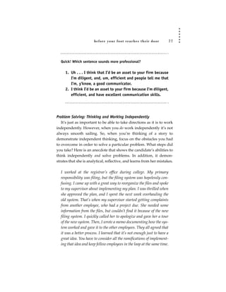 before your foot reac hes their door                77




  Quick! Which sentence sounds more professional?


     1. Uh . . . I think that I’d be an asset to your firm because
        I’m diligent, and, um, efficient and people tell me that
        I’m, y’know, a good communicator.
     2. I think I’d be an asset to your firm because I’m diligent,
        efficient, and have excellent communication skills.




Problem Solving: Thinking and Working Independently
   It’s just as important to be able to take directions as it is to work
independently. However, when you do work independently it’s not
always smooth sailing. So, when you’re thinking of a story to
demonstrate independent thinking, focus on the obstacles you had
to overcome in order to solve a particular problem. What steps did
you take? Here is an anecdote that shows the candidate’s abilities to
think independently and solve problems. In addition, it demon-
strates that she is analytical, reflective, and learns from her mistakes.

  I worked at the registrar’s office during college. My primary
  responsibility was filing, but the filing system was hopelessly con-
  fusing. I came up with a great way to reorganize the files and spoke
  to my supervisor about implementing my plan. I was thrilled when
  she approved the plan, and I spent the next week overhauling the
  old system. That’s when my supervisor started getting complaints
  from another employee, who had a project due. She needed some
  information from the files, but couldn’t find it because of the new
  filing system. I quickly called her to apologize and gave her a tour
  of the new system. Then, I wrote a memo documenting how the sys-
  tem worked and gave it to the other employees. They all agreed that
  it was a better process. I learned that it’s not enough just to have a
  great idea. You have to consider all the ramifications of implement-
  ing that idea and keep fellow employees in the loop at the same time.
 