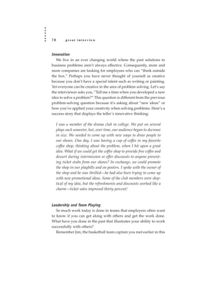 78         great interview



Innovation
   We live in an ever changing world where the past solutions to
business problems aren’t always effective. Consequently, more and
more companies are looking for employees who can “think outside
the box.” Perhaps you have never thought of yourself as creative
because you don’t have a special talent such as writing or painting.
Yet everyone can be creative in the area of problem solving. Let’s say
the interviewer asks you, “Tell me a time when you developed a new
idea to solve a problem?” This question is different from the previous
problem-solving question because it’s asking about “new ideas” or
how you’ve applied your creativity when solving problems. Here’s a
success story that displays the teller’s innovative thinking:

     I was a member of the drama club in college. We put on several
     plays each semester, but, over time, our audience began to decrease
     in size. We needed to come up with new ways to draw people to
     our shows. One day, I was having a cup of coffee in my favorite
     coffee shop, thinking about the problem, when I hit upon a great
     idea. What if we could get the coffee shop to provide free coffee and
     dessert during intermission or offer discounts to anyone present-
     ing ticket stubs from our shows? In exchange, we could promote
     the shop in our playbills and on posters. I spoke with the owner of
     the shop and he was thrilled—he had also been trying to come up
     with new promotional ideas. Some of the club members were skep-
     tical of my idea, but the refreshments and discounts worked like a
     charm—ticket sales improved thirty percent!



Leadership and Team Playing
   So much work today is done in teams that employers often want
to know if you can get along with others and get the work done.
What have you done in the past that illustrates your ability to work
successfully with others?
   Remember Jim, the basketball team captain you met earlier in this
 
