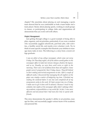 before your foot reac hes their door              79

chapter? His anecdotes about playing on and managing a sports
team showed that he was comfortable as both a team leader and a
team player. Stories about playing sports, working in small groups
in classes, or participating in college clubs and organizations all
demonstrate that you work well with others.

Project Management
   Just getting through college is a good example of being able to
plan, organize, and set priorities, particularly if you were a student
who successfully juggled schoolwork, part-time jobs, club activi-
ties, a healthy social life, and maybe even volunteer work. Try to
think of some specific examples that illustrate your abilities to man-
age many tasks at once. The following is a story from a recent col-
lege graduate:

  I was an editor of my college newspaper, which came out every
  Friday. On Thursday nights, all of the editors would gather in the
  newspaper office to make last minute changes, finalize the layout,
  and so on. Usually, we were there until seven or eight in the
  morning. There was a lot of fallout from these all-nighters: Some
  people weren’t prepared for their Friday classes. They fell behind
  in their reading and turned assignments in late. After a couple of
  difficult weeks, I discovered that managing the all-nighters at the
  paper was simply a matter of budgeting my time. I finished my
  reading the weekend before it was due and completed all of my
  assignments early in the week. If I had a project due on a Friday,
  I made sure to get it done well in advance. Because I stuck to my
  schedule, late nights at the newspaper office didn’t sabotage either
  my academic responsibilities or my social life. In fact, I was more
  efficient and also found that I had more free time to spend with
  friends.

This story demonstrates the speaker’s ability to set priorities, man-
age his time, and successfully juggle various facets of his academic
and personal life.
 