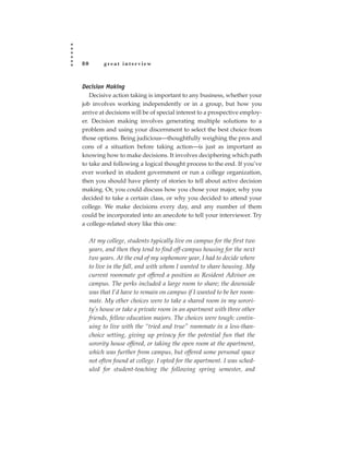 80         great interview



Decision Making
   Decisive action taking is important to any business, whether your
job involves working independently or in a group, but how you
arrive at decisions will be of special interest to a prospective employ-
er. Decision making involves generating multiple solutions to a
problem and using your discernment to select the best choice from
those options. Being judicious—thoughtfully weighing the pros and
cons of a situation before taking action—is just as important as
knowing how to make decisions. It involves deciphering which path
to take and following a logical thought process to the end. If you’ve
ever worked in student government or run a college organization,
then you should have plenty of stories to tell about active decision
making. Or, you could discuss how you chose your major, why you
decided to take a certain class, or why you decided to attend your
college. We make decisions every day, and any number of them
could be incorporated into an anecdote to tell your interviewer. Try
a college-related story like this one:

     At my college, students typically live on campus for the first two
     years, and then they tend to find off-campus housing for the next
     two years. At the end of my sophomore year, I had to decide where
     to live in the fall, and with whom I wanted to share housing. My
     current roommate got offered a position as Resident Advisor on
     campus. The perks included a large room to share; the downside
     was that I’d have to remain on campus if I wanted to be her room-
     mate. My other choices were to take a shared room in my sorori-
     ty’s house or take a private room in an apartment with three other
     friends, fellow education majors. The choices were tough: contin-
     uing to live with the “tried and true” roommate in a less-than-
     choice setting, giving up privacy for the potential fun that the
     sorority house offered, or taking the open room at the apartment,
     which was further from campus, but offered some personal space
     not often found at college. I opted for the apartment. I was sched-
     uled for student-teaching the following spring semester, and
 