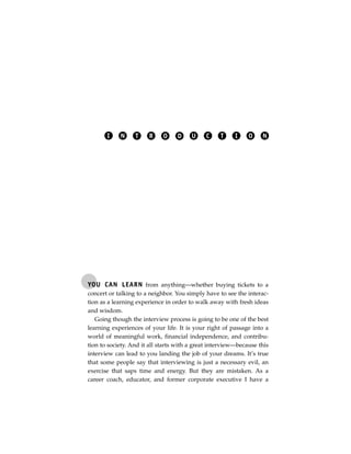 I    N     T    R     O    D     U    C     T     I    O    N




YOU CAN LEARN from anything—whether buying tickets to a
concert or talking to a neighbor. You simply have to see the interac-
tion as a learning experience in order to walk away with fresh ideas
and wisdom.
   Going though the interview process is going to be one of the best
learning experiences of your life. It is your right of passage into a
world of meaningful work, financial independence, and contribu-
tion to society. And it all starts with a great interview—because this
interview can lead to you landing the job of your dreams. It’s true
that some people say that interviewing is just a necessary evil, an
exercise that saps time and energy. But they are mistaken. As a
career coach, educator, and former corporate executive I have a
 