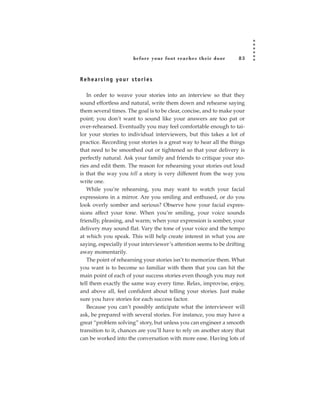before your foot reac hes their door    83



R e h e a rs i n g yo u r s t o r i e s

   In order to weave your stories into an interview so that they
sound effortless and natural, write them down and rehearse saying
them several times. The goal is to be clear, concise, and to make your
point; you don’t want to sound like your answers are too pat or
over-rehearsed. Eventually you may feel comfortable enough to tai-
lor your stories to individual interviewers, but this takes a lot of
practice. Recording your stories is a great way to hear all the things
that need to be smoothed out or tightened so that your delivery is
perfectly natural. Ask your family and friends to critique your sto-
ries and edit them. The reason for rehearsing your stories out loud
is that the way you tell a story is very different from the way you
write one.
   While you’re rehearsing, you may want to watch your facial
expressions in a mirror. Are you smiling and enthused, or do you
look overly somber and serious? Observe how your facial expres-
sions affect your tone. When you’re smiling, your voice sounds
friendly, pleasing, and warm; when your expression is somber, your
delivery may sound flat. Vary the tone of your voice and the tempo
at which you speak. This will help create interest in what you are
saying, especially if your interviewer’s attention seems to be drifting
away momentarily.
   The point of rehearsing your stories isn’t to memorize them. What
you want is to become so familiar with them that you can hit the
main point of each of your success stories even though you may not
tell them exactly the same way every time. Relax, improvise, enjoy,
and above all, feel confident about telling your stories. Just make
sure you have stories for each success factor.
   Because you can’t possibly anticipate what the interviewer will
ask, be prepared with several stories. For instance, you may have a
great “problem solving” story, but unless you can engineer a smooth
transition to it, chances are you’ll have to rely on another story that
can be worked into the conversation with more ease. Having lots of
 