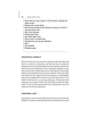 86        great interview

     • Write down the exact location of the interview, including the
       phone number
     • Rehearse your success stories
     • Plan how you will get to the interview, and map out an alterna-
       tive route, just in case
     • Pack a pen and paper
     • Set your alarm clock
     • Get a good night’s sleep
     • Plan to arrive 15 minutes early
     • Remember the name of your interviewer
     • Relax
     • Feel confident
     • Visualize success




P R E S E N T I N G YO U R S E L F

Before the interview, give yourself a little pep talk. Remember that
there is a point to an interview, and that you have an objective.
Remind yourself of what that objective is and visualize what success
looks like to you. An interview is like a sales pitch, so before you go,
tell yourself to be confident, that you’re well prepared, enthusiastic,
upbeat, and completely focused on your objective. Of course, there
will always be some aspects of interviewing that are unpredictable.
But you’ve probably had to think on your feet many times. Try to
think of the interview as a learning experience. At the end of each
interview, ask yourself, “What went well? What would I do differ-
ently?” If you can incorporate what you’ve learned into your next
interview, you’ve been successful.



N O N V E R BA L C U E S

Knowing how to read—and send—nonverbal cues can be extremely
helpful in a situation where both interviewer and interviewee need to
 