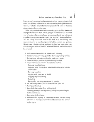 before your foot reac hes their door             87

learn as much about each other as possible in a very short period of
time. You certainly don’t want to send the wrong message to an inter-
viewer, so take the time to familiarize yourself with some of the more
commonly used nonverbal cues.
   There are dozens of them! But don’t worry, you can think about and
even practice most of them before going to an interview. An excellent
way of seeing what some of your unconscious habits are is to ask a
friend to videotape a rehearsed interview. It doesn’t have to take long,
and the family video-cam will do the trick. It is astonishing how
unaware most of us are of our personal habits, posture, and gestures.
Now is good a time to become familiar with them and make a few con-
scious changes. Here are some of the most common nonverbal cues to
be aware of:

  •   Your handshake should be firm but not crushing
  •   Stand when you are being greeted or if you are greeting someone
  •   Look at your interviewer directly; make eye contact
  •   Smile or keep a pleasant expression on your face
  •   Avoid extraneous, nervous movements such as:
        Pushing your hair back
        Cupping your face in your hand and leaning your elbows
        on the table
        Tapping your foot
        Playing with your pen or pencil
        Tugging at your clothing
        Fidgeting
        Repeatedly touching your throat or mouth
  •   Do not slump in the chair or look down at your feet
  •   Keep your head up
  •   Keep both feet on the floor while seated;
      crossing your legs is acceptable (if this position makes you
      feel more relaxed)
  •   Keep your body relaxed
  •   Lean forward slightly to communicate that you are being
      attentive or move your chair forward as soon as the conver-
      sation starts
 
