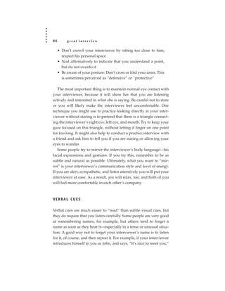 88        great interview

     • Don’t crowd your interviewer by sitting too close to him;
       respect his personal space
     • Nod affirmatively to indicate that you understand a point,
       but do not overdo it
     • Be aware of your posture: Don’t cross or fold your arms. This
       is sometimes perceived as “defensive” or “protective”

   The most important thing is to maintain normal eye contact with
your interviewer, because it will show her that you are listening
actively and interested in what she is saying. Be careful not to stare
or you will likely make the interviewer feel uncomfortable. One
technique you might use to practice looking directly at your inter-
viewer without staring is to pretend that there is a triangle connect-
ing the interviewer’s right eye, left eye, and mouth. Try to keep your
gaze focused on this triangle, without letting it linger on one point
for too long. It might also help to conduct a practice interview with
a friend and ask him to tell you if you are staring or allowing your
eyes to wander.
   Some people try to mirror the interviewer’s body language—his
facial expressions and gestures. If you try this, remember to be as
subtle and natural as possible. Ultimately, what you want to “mir-
ror” is your interviewer’s communication style and level of energy.
If you are alert, sympathetic, and listen attentively you will put your
interviewer at ease. As a result, you will relax, too, and both of you
will feel more comfortable in each other’s company.



V E R BA L C U E S

Verbal cues are much easier to “read” than subtle visual cues, but
they do require that you listen carefully. Some people are very good
at remembering names, for example, but others tend to forget a
name as soon as they hear it—especially in a tense or unusual situa-
tion. A good way not to forget your interviewer’s name is to listen
for it, of course, and then repeat it. For example, if your interviewer
introduces himself to you as John, and says, “It’s nice to meet you,”
 