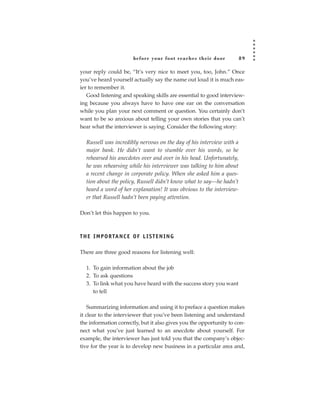 before your foot reac hes their door         89

your reply could be, “It’s very nice to meet you, too, John.” Once
you’ve heard yourself actually say the name out loud it is much eas-
ier to remember it.
   Good listening and speaking skills are essential to good interview-
ing because you always have to have one ear on the conversation
while you plan your next comment or question. You certainly don’t
want to be so anxious about telling your own stories that you can’t
hear what the interviewer is saying. Consider the following story:

   Russell was incredibly nervous on the day of his interview with a
   major bank. He didn’t want to stumble over his words, so he
   rehearsed his anecdotes over and over in his head. Unfortunately,
   he was rehearsing while his interviewer was talking to him about
   a recent change in corporate policy. When she asked him a ques-
   tion about the policy, Russell didn’t know what to say—he hadn’t
   heard a word of her explanation! It was obvious to the interview-
   er that Russell hadn’t been paying attention.

Don’t let this happen to you.



T H E I M P O R TA N C E O F L I S T E N I N G

There are three good reasons for listening well:

   1. To gain information about the job
   2. To ask questions
   3. To link what you have heard with the success story you want
      to tell

    Summarizing information and using it to preface a question makes
it clear to the interviewer that you’ve been listening and understand
the information correctly, but it also gives you the opportunity to con-
nect what you’ve just learned to an anecdote about yourself. For
example, the interviewer has just told you that the company’s objec-
tive for the year is to develop new business in a particular area and,
 