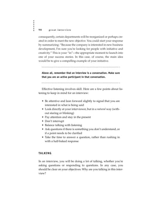 90         great interview

consequently, certain departments will be reorganized or perhaps cre-
ated in order to meet the new objective. You could start your response
by summarizing: “Because the company is interested in new business
development, I’m sure you’re looking for people with initiative and
creativity.” This is your “in”—the appropriate moment to launch into
one of your success stories. In this case, of course, the main idea
would be to give a compelling example of your initiative.



     Above all, remember that an interview is a conversation. Make sure
     that you are an active participant in that conversation.



   Effective listening involves skill. Here are a few points about lis-
tening to keep in mind for an interview:

     • Be attentive and lean forward slightly to signal that you are
       interested in what is being said
     • Look directly at your interviewer, but in a natural way (with-
       out staring or blinking)
     • Pay attention and stay in the present
     • Don’t interrupt
     • Balance talking with listening
     • Ask questions if there is something you don’t understand, or
       if a point needs to be clarified
     • Take the time to answer a question, rather than rushing in
       with a half-baked response



TA L K I N G

In an interview, you will be doing a lot of talking, whether you’re
asking questions or responding to questions. In any case, you
should be clear on your objectives: Why are you talking in this inter-
view?
 