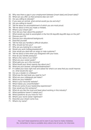 32. Why was there a gap in your employment between [insert date] and [insert date]?
33. What can you offer us that someone else can not?
34. Are you willing to relocate?
35. If you were an animal, what animal would you be and why?
36. Are you willing to travel?
37. Tell me about an accomplishment of which you are most proud.
38. Tell me about a time you made a mistake.
39. What is your dream job?
40. How did you hear about this position?
41. What would you look to accomplish in the ﬁrst 30 days/60 days/90 days on the job?
42. Discuss your CV.
43. Discuss your educational background.
44. Describe yourself.
45. Tell me how you handled a difﬁcult situation.
46. Why should we hire you?
47. Why are you looking for a new job?
48. Would you work holidays/weekends?
49. How would you deal with an angry or irate customer?
50. Tell me about a time when you disagreed with your boss.
51. How do you handle pressure?
52. What is the name of our CEO?
53. What are your career goals?
54. What gets you up in the morning?
55. What would your direct reports say about you?
56. What are your bossesʼ strengths/weaknesses?
57. If I called your boss right now and asked her what is an area that you could improve
on, what would she say?
58. Are you a leader or a follower?
59. What was the last book you read for fun?
60. What are your colleagues pet hates?
61. What are your hobbies?
62. What is your favourite website?
63. What makes you uncomfortable?
64. What are some of your leadership experiences?
65. How would you ﬁre someone?
66. What do you like the most and least about working in this industry?
67. What questions havenʼt I asked you?
68. What questions do you have for me?
69. Whatʼs your worst career nightmare?
70. Describe your dream come true.
71. Whatʼs my name?
You canʼt beat experience and to earn it you have to make mistakes.
So, remember to have a suitable story about one of yours, for interview.
 