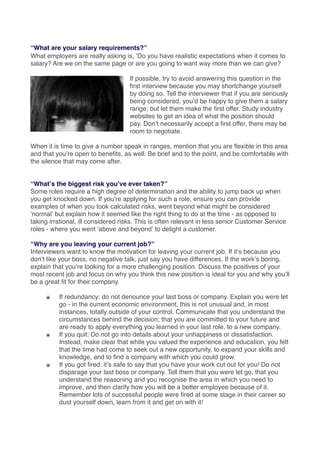 “What are your salary requirements?”
What employers are really asking is, ʻDo you have realistic expectations when it comes to
salary? Are we on the same page or are you going to want way more than we can give?
If possible, try to avoid answering this question in the
ﬁrst interview because you may shortchange yourself
by doing so. Tell the interviewer that if you are seriously
being considered, youʼd be happy to give them a salary
range; but let them make the ﬁrst offer. Study industry
websites to get an idea of what the position should
pay. Donʼt necessarily accept a ﬁrst offer, there may be
room to negotiate.
When it is time to give a number speak in ranges, mention that you are ﬂexible in this area
and that youʼre open to beneﬁts, as well. Be brief and to the point, and be comfortable with
the silence that may come after.
“Whatʼs the biggest risk youʼve ever taken?”
Some roles require a high degree of determination and the ability to jump back up when
you get knocked down. If youʼre applying for such a role, ensure you can provide
examples of when you took calculated risks, went beyond what might be considered
ʻnormalʼ but explain how it seemed like the right thing to do at the time - as opposed to
taking irrational, ill considered risks. This is often relevant in less senior Customer Service
roles - where you went ʻabove and beyondʼ to delight a customer.
“Why are you leaving your current job?”
Interviewers want to know the motivation for leaving your current job. If itʼs because you
donʼt like your boss, no negative talk, just say you have differences. If the workʼs boring,
explain that youʼre looking for a more challenging position. Discuss the positives of your
most recent job and focus on why you think this new position is ideal for you and why youʼll
be a great ﬁt for their company.
๏ If redundancy: do not denounce your last boss or company. Explain you were let
go - in the current economic environment, this is not unusual and, in most
instances, totally outside of your control. Communicate that you understand the
circumstances behind the decision; that you are committed to your future and
are ready to apply everything you learned in your last role, to a new company.
๏ If you quit: Do not go into details about your unhappiness or dissatisfaction.
Instead, make clear that while you valued the experience and education, you felt
that the time had come to seek out a new opportunity, to expand your skills and
knowledge, and to ﬁnd a company with which you could grow.
๏ If you got ﬁred: itʼs safe to say that you have your work cut out for you! Do not
disparage your last boss or company. Tell them that you were let go, that you
understand the reasoning and you recognise the area in which you need to
improve, and then clarify how you will be a better employee because of it.
Remember lots of successful people were ﬁred at some stage in their career so
dust yourself down, learn from it and get on with it!
 