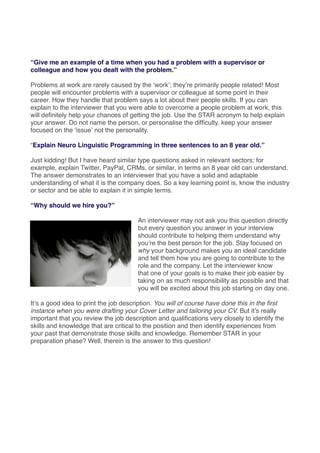 “Give me an example of a time when you had a problem with a supervisor or
colleague and how you dealt with the problem.”
Problems at work are rarely caused by the ʻworkʼ; theyʼre primarily people related! Most
people will encounter problems with a supervisor or colleague at some point in their
career. How they handle that problem says a lot about their people skills. If you can
explain to the interviewer that you were able to overcome a people problem at work, this
will deﬁnitely help your chances of getting the job. Use the STAR acronym to help explain
your answer. Do not name the person, or personalise the difﬁculty, keep your answer
focused on the ʻissueʼ not the personality.
“Explain Neuro Linguistic Programming in three sentences to an 8 year old.”
Just kidding! But I have heard similar type questions asked in relevant sectors; for
example, explain Twitter, PayPal, CRMs, or similar, in terms an 8 year old can understand.
The answer demonstrates to an interviewer that you have a solid and adaptable
understanding of what it is the company does. So a key learning point is, know the industry
or sector and be able to explain it in simple terms.
“Why should we hire you?”
An interviewer may not ask you this question directly
but every question you answer in your interview
should contribute to helping them understand why
youʼre the best person for the job. Stay focused on
why your background makes you an ideal candidate
and tell them how you are going to contribute to the
role and the company. Let the interviewer know
that one of your goals is to make their job easier by
taking on as much responsibility as possible and that
you will be excited about this job starting on day one.
Itʼs a good idea to print the job description. You will of course have done this in the ﬁrst
instance when you were drafting your Cover Letter and tailoring your CV. But itʼs really
important that you review the job description and qualiﬁcations very closely to identify the
skills and knowledge that are critical to the position and then identify experiences from
your past that demonstrate those skills and knowledge. Remember STAR in your
preparation phase? Well, therein is the answer to this question!
 